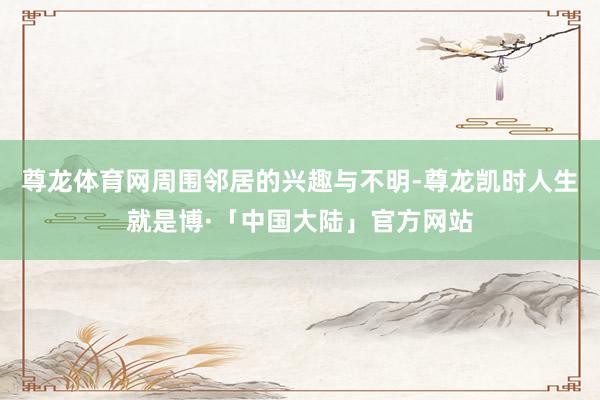 尊龙体育网周围邻居的兴趣与不明-尊龙凯时人生就是博·「中国大陆」官方网站