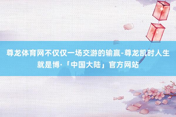 尊龙体育网不仅仅一场交游的输赢-尊龙凯时人生就是博·「中国大陆」官方网站