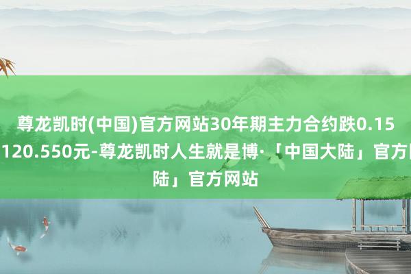 尊龙凯时(中国)官方网站30年期主力合约跌0.15%报120.550元-尊龙凯时人生就是博·「中国大陆」官方网站