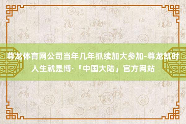 尊龙体育网公司当年几年抓续加大参加-尊龙凯时人生就是博·「中国大陆」官方网站