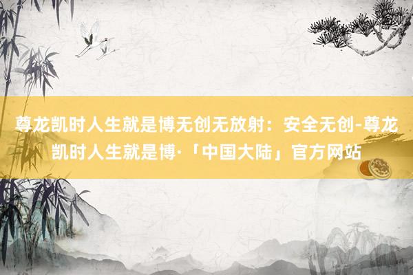 尊龙凯时人生就是博无创无放射：安全无创-尊龙凯时人生就是博·「中国大陆」官方网站