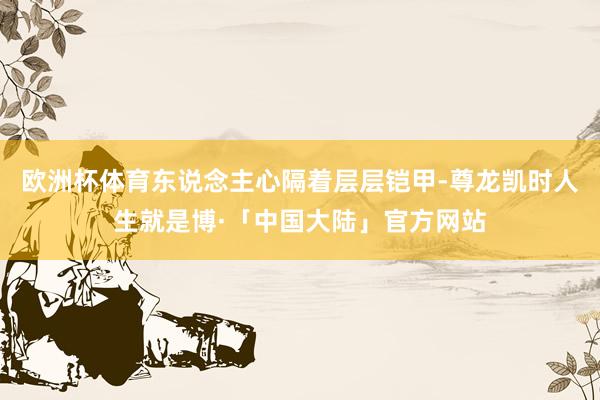 欧洲杯体育东说念主心隔着层层铠甲-尊龙凯时人生就是博·「中国大陆」官方网站