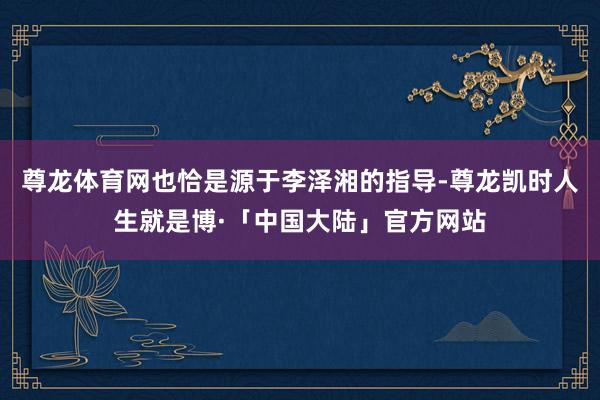 尊龙体育网也恰是源于李泽湘的指导-尊龙凯时人生就是博·「中国大陆」官方网站