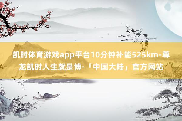 凯时体育游戏app平台10分钟补能525km-尊龙凯时人生就是博·「中国大陆」官方网站