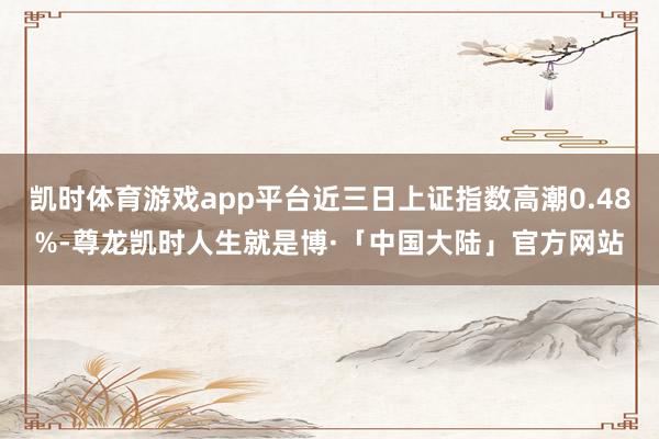 凯时体育游戏app平台近三日上证指数高潮0.48%-尊龙凯时人生就是博·「中国大陆」官方网站