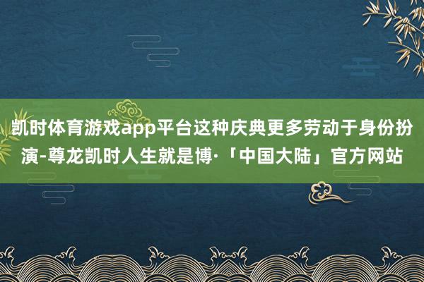 凯时体育游戏app平台这种庆典更多劳动于身份扮演-尊龙凯时人生就是博·「中国大陆」官方网站