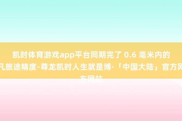 凯时体育游戏app平台同期完了 0.6 毫米内的不凡旅途精度-尊龙凯时人生就是博·「中国大陆」官方网站