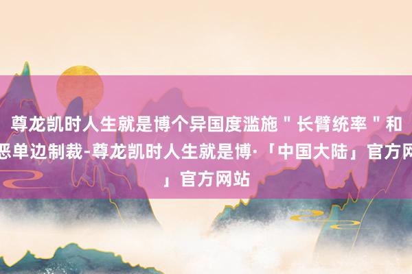 尊龙凯时人生就是博个异国度滥施＂长臂统率＂和作恶单边制裁-尊龙凯时人生就是博·「中国大陆」官方网站