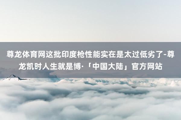尊龙体育网这批印度枪性能实在是太过低劣了-尊龙凯时人生就是博·「中国大陆」官方网站
