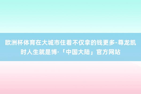 欧洲杯体育在大城市住着不仅拿的钱更多-尊龙凯时人生就是博·「中国大陆」官方网站