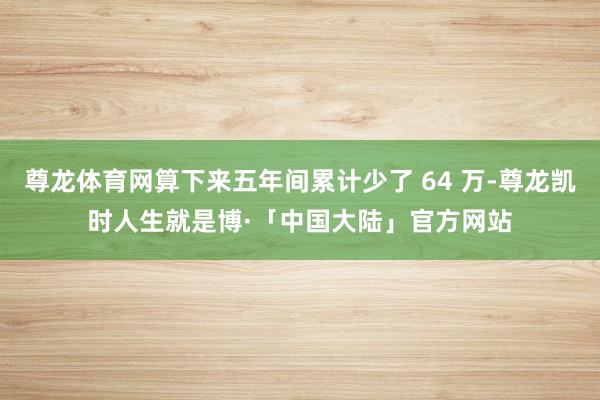 尊龙体育网算下来五年间累计少了 64 万-尊龙凯时人生就是博·「中国大陆」官方网站