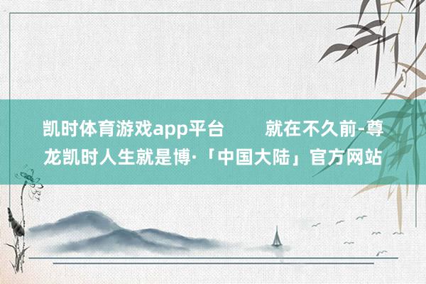 凯时体育游戏app平台        就在不久前-尊龙凯时人生就是博·「中国大陆」官方网站