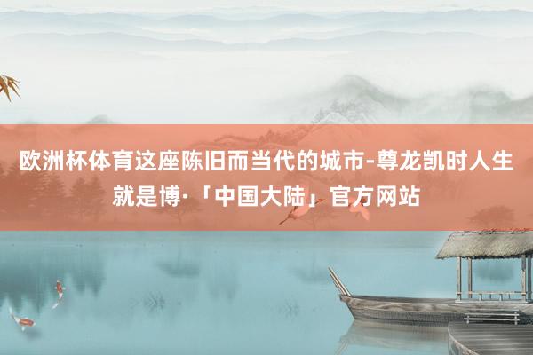 欧洲杯体育这座陈旧而当代的城市-尊龙凯时人生就是博·「中国大陆」官方网站