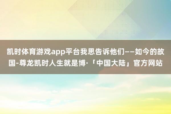 凯时体育游戏app平台我思告诉他们——如今的故国-尊龙凯时人生就是博·「中国大陆」官方网站