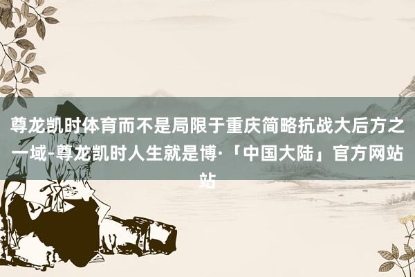尊龙凯时体育而不是局限于重庆简略抗战大后方之一域-尊龙凯时人生就是博·「中国大陆」官方网站