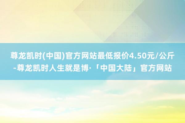 尊龙凯时(中国)官方网站最低报价4.50元/公斤-尊龙凯时人生就是博·「中国大陆」官方网站