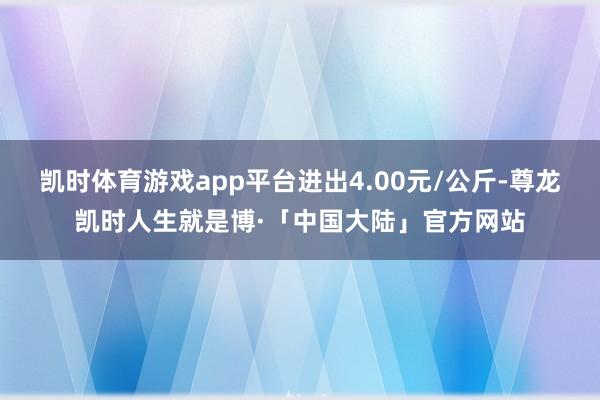 凯时体育游戏app平台进出4.00元/公斤-尊龙凯时人生就是博·「中国大陆」官方网站