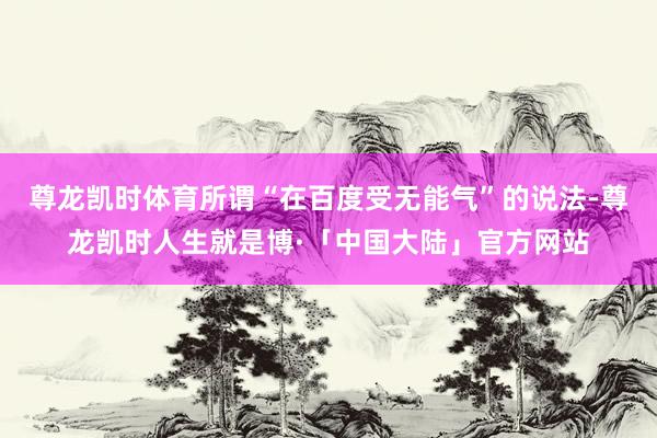 尊龙凯时体育所谓“在百度受无能气”的说法-尊龙凯时人生就是博·「中国大陆」官方网站
