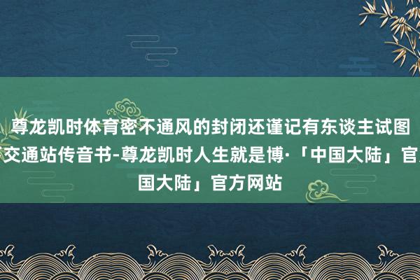 尊龙凯时体育密不通风的封闭还谨记有东谈主试图用地下交通站传音书-尊龙凯时人生就是博·「中国大陆」官方网站