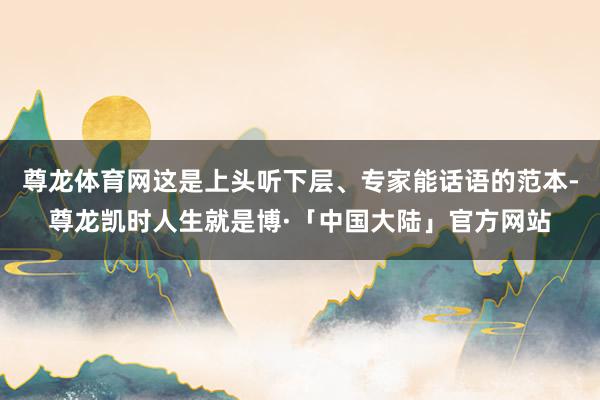 尊龙体育网这是上头听下层、专家能话语的范本-尊龙凯时人生就是博·「中国大陆」官方网站