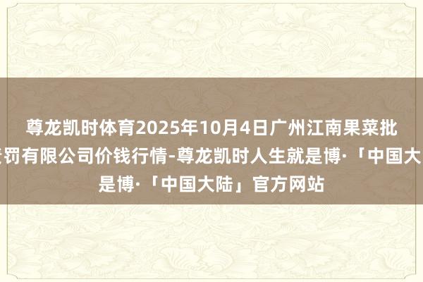 尊龙凯时体育2025年10月4日广州江南果菜批发商场研究责罚有限公司价钱行情-尊龙凯时人生就是博·「中国大陆」官方网站