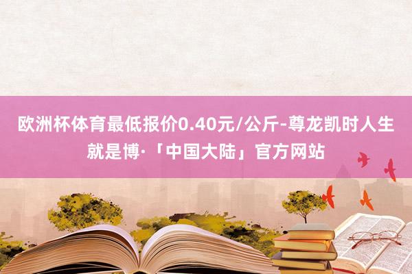 欧洲杯体育最低报价0.40元/公斤-尊龙凯时人生就是博·「中国大陆」官方网站