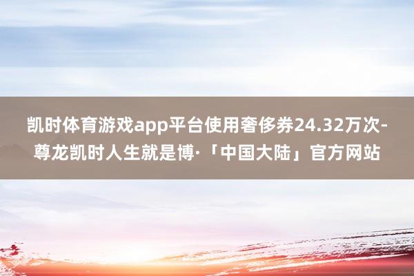 凯时体育游戏app平台使用奢侈券24.32万次-尊龙凯时人生就是博·「中国大陆」官方网站