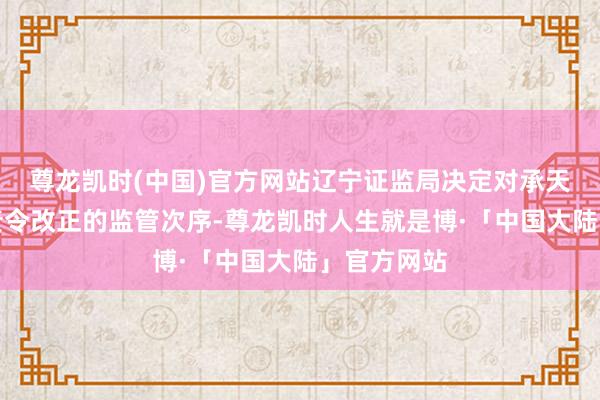 尊龙凯时(中国)官方网站辽宁证监局决定对承天成本领受责令改正的监管次序-尊龙凯时人生就是博·「中国大陆」官方网站