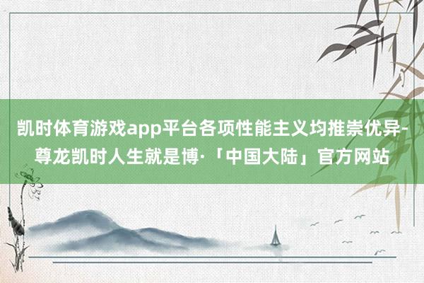 凯时体育游戏app平台各项性能主义均推崇优异-尊龙凯时人生就是博·「中国大陆」官方网站