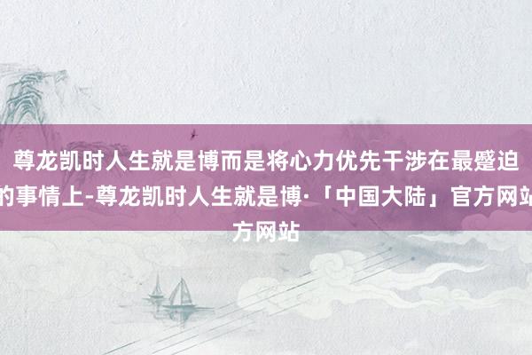 尊龙凯时人生就是博而是将心力优先干涉在最蹙迫的事情上-尊龙凯时人生就是博·「中国大陆」官方网站