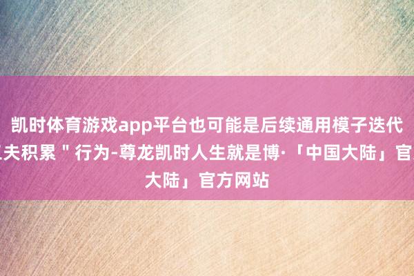 凯时体育游戏app平台也可能是后续通用模子迭代的＂工夫积累＂行为-尊龙凯时人生就是博·「中国大陆」官方网站