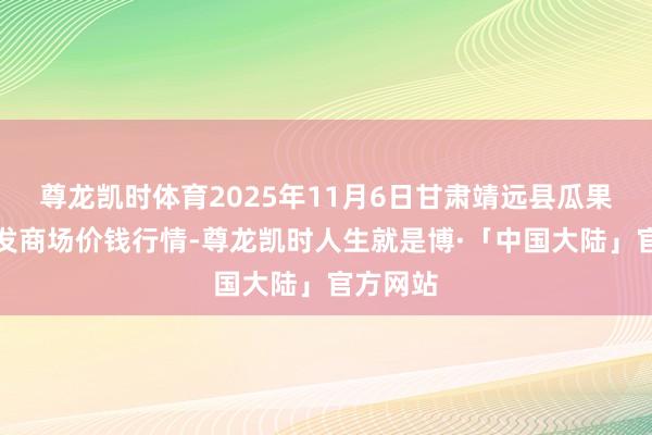 尊龙凯时体育2025年11月6日甘肃靖远县瓜果蔬菜批发商场价钱行情-尊龙凯时人生就是博·「中国大陆」官方网站