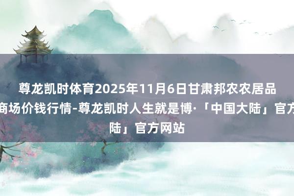 尊龙凯时体育2025年11月6日甘肃邦农农居品批发商场价钱行情-尊龙凯时人生就是博·「中国大陆」官方网站