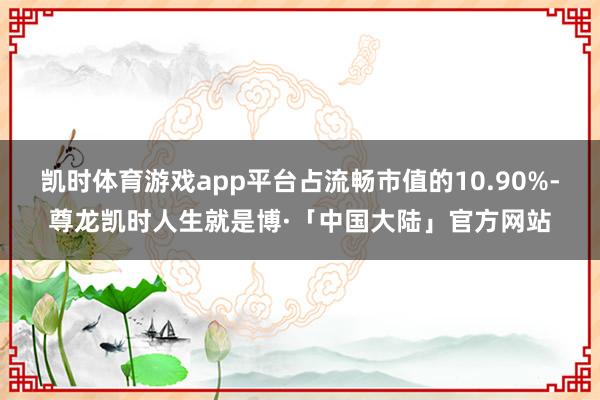 凯时体育游戏app平台占流畅市值的10.90%-尊龙凯时人生就是博·「中国大陆」官方网站