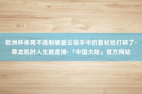 欧洲杯体育不遏制被盛云瑶手中的盲杖给打碎了-尊龙凯时人生就是博·「中国大陆」官方网站