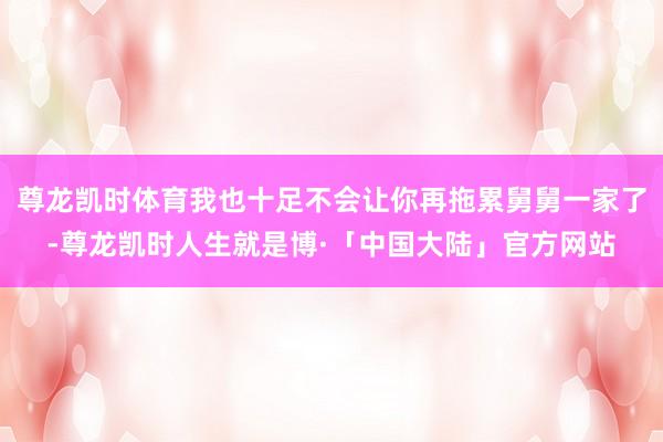 尊龙凯时体育我也十足不会让你再拖累舅舅一家了-尊龙凯时人生就是博·「中国大陆」官方网站