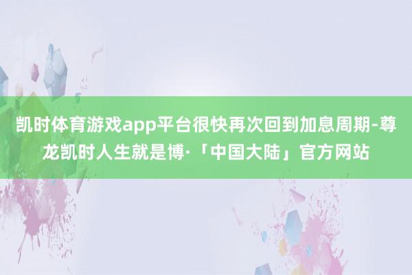 凯时体育游戏app平台很快再次回到加息周期-尊龙凯时人生就是博·「中国大陆」官方网站