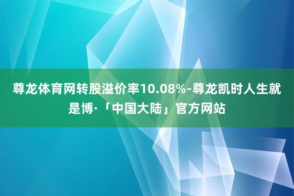 尊龙体育网转股溢价率10.08%-尊龙凯时人生就是博·「中国大陆」官方网站