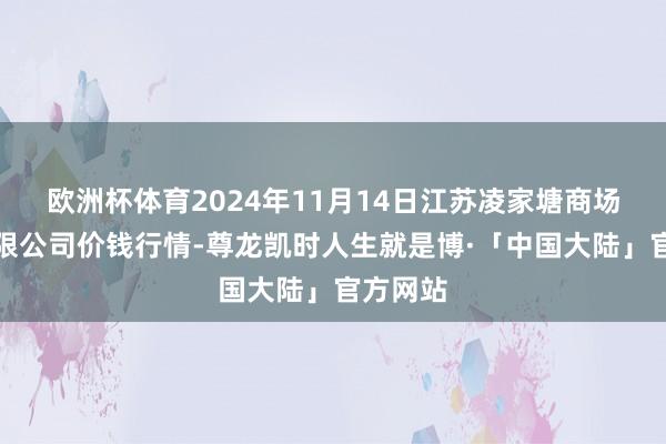 欧洲杯体育2024年11月14日江苏凌家塘商场发展有限公司价钱行情-尊龙凯时人生就是博·「中国大陆」官方网站