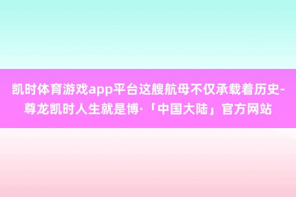 凯时体育游戏app平台这艘航母不仅承载着历史-尊龙凯时人生就是博·「中国大陆」官方网站