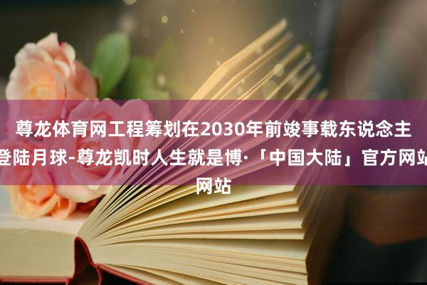 尊龙体育网工程筹划在2030年前竣事载东说念主登陆月球-尊龙凯时人生就是博·「中国大陆」官方网站