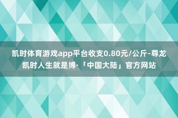 凯时体育游戏app平台收支0.80元/公斤-尊龙凯时人生就是博·「中国大陆」官方网站