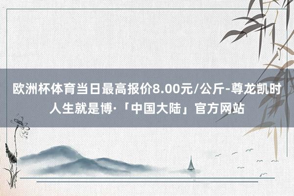欧洲杯体育当日最高报价8.00元/公斤-尊龙凯时人生就是博·「中国大陆」官方网站