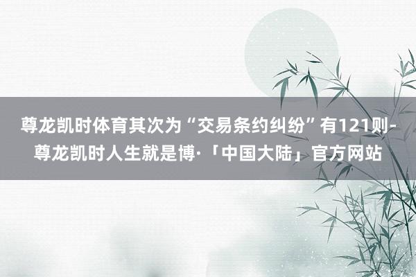 尊龙凯时体育其次为“交易条约纠纷”有121则-尊龙凯时人生就是博·「中国大陆」官方网站