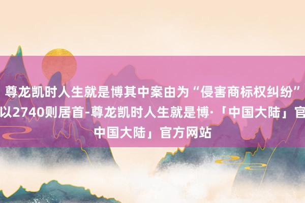 尊龙凯时人生就是博其中案由为“侵害商标权纠纷”的公告以2740则居首-尊龙凯时人生就是博·「中国大陆」官方网站