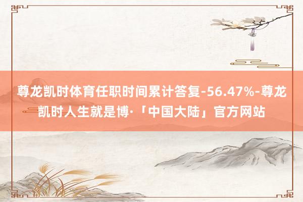尊龙凯时体育任职时间累计答复-56.47%-尊龙凯时人生就是博·「中国大陆」官方网站