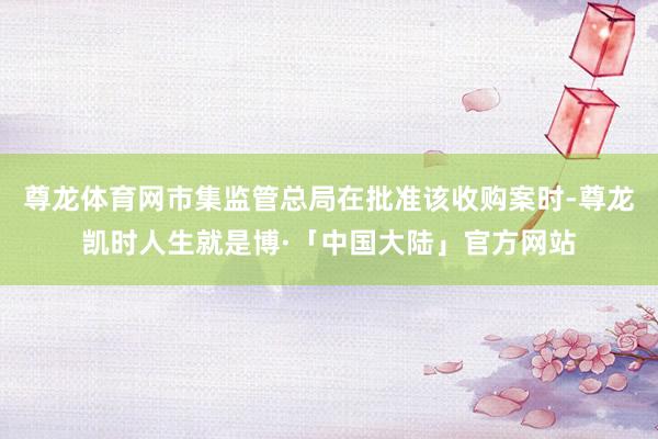 尊龙体育网市集监管总局在批准该收购案时-尊龙凯时人生就是博·「中国大陆」官方网站
