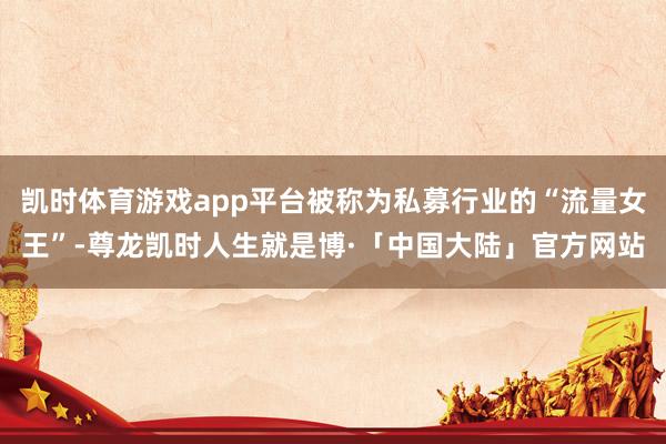 凯时体育游戏app平台被称为私募行业的“流量女王”-尊龙凯时人生就是博·「中国大陆」官方网站