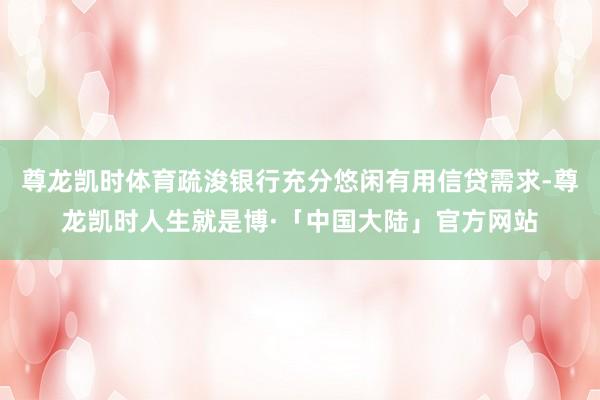 尊龙凯时体育疏浚银行充分悠闲有用信贷需求-尊龙凯时人生就是博·「中国大陆」官方网站