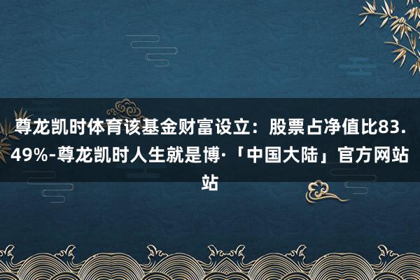 尊龙凯时体育该基金财富设立：股票占净值比83.49%-尊龙凯时人生就是博·「中国大陆」官方网站